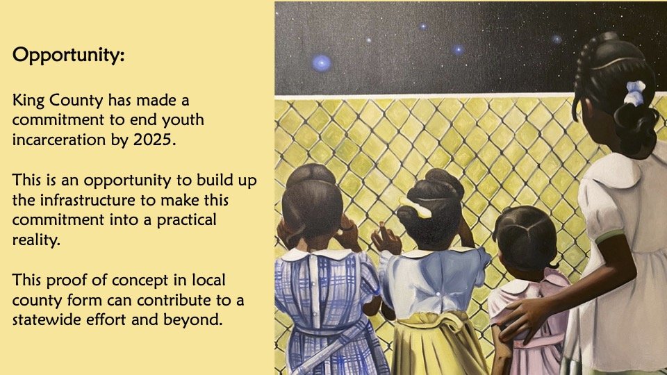 Opportunity: King County has made a commitment to end youth incarceration by 2025. This is an opportunity to build up the infrastructure to make this commitment into a practical reality. This proof of concept in local county form can contribute to...