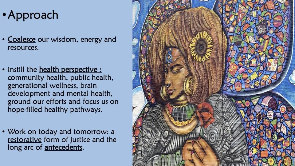 Approach: Coalesce our wisdom, energy and resources. Instill the health perspective: community health, public health, generational wellness, brain development and mental health, ground our efforts and focus us on hope-filled healthy pathways. Work...