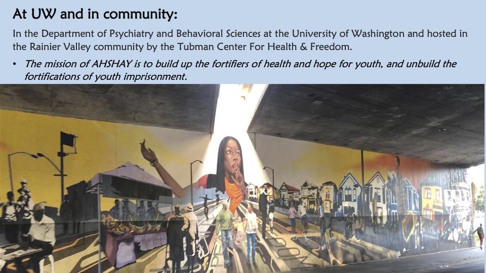 At UW and in community: In the Department of Psychiatry and Behavioral Sciences at the University of Washington and hosted in the Rainier Valley community by the Tubman Center For Health & Freedom. The mission of AHSHAY is to build up fortifiers...